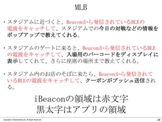 MLB
・スタジアムに近づくと、Beaconから発信されているBLEの
電波をキャッチして、スタジアムでの今日の対戦などの情報を
ポップアップで教えてくれる。
・スタジアムのゲートに来ると、Beaconから発信されているBLE
の電波をキャッチして、入場用のバーコードをディスプレイに
表示してくれて、さらに座席の場所まで教えてくれる。
・スタジアム内のお店のそばに来たら、Beaconから発信されて
いるBLEの電波をキャッチして、クーポンがプッシュ送信され
る。

iBeaconの領域は赤文字
黒太字はアプリの領域
Copyright ©Classmethod.inc All Right Reserved.

28

 