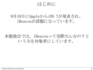 はじめに
9月18日にAppleからiOS 7が発表され、
iBeaconが話題になっています。

本勉強会では、iBeaconって実際なんなの？と
いう方を対象者にしています。

Copyright ©Classmethod.inc All Right Reserved.

3

 