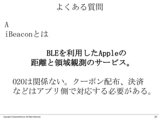 よくある質問
A
iBeaconとは
BLEを利用したAppleの
距離と領域観測のサービス。
O2Oは関係ない。クーポン配布、決済
などはアプリ側で対応する必要がある。

Copyright ©Classmethod.inc All Right Reserved.

31

 
