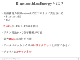BluetoothLowEnergyとは？
・低消費電力版Bluetoothで以下のように表記される
・BluetoothLE
・BLE
・2.4GHz(2.400-2.4835)を利用
・ボタン電池1つで数年稼働が可能

・最大1Mbpsの通信が可能
・データパケットサイズが8-27オクテットと非常に小さい
・チャネルは3チャンネル
Copyright ©Classmethod.inc All Right Reserved.

35

 