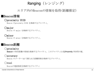 Ranging（レンジング）
エリア内のBeaconの情報を取得(距離推定)
■Beacon情報
○proximity UUID
Beacon のproximity UUID を格納するプロパティ。

○major
Beacon の major を格納するプロパティ。

○minor
Beacon の minor を格納するプロパティ。

■Beacon距離
○proximity
Beacon の相対距離の情報を格納するプロパティ。このプロパティは CLProximity 列挙型の値。

○accuracy
Beacon のメーター(m)で測られた距離情報を格納するプロパティ。

○rssi
Beaconの電波強度を格納するプロパティ
Copyright ©Classmethod.inc All Right Reserved.

48

 