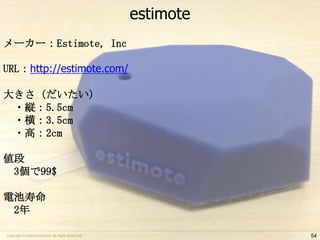 estimote
メーカー：Estimote, Inc
URL：http://estimote.com/
大きさ（だいたい）
・縦：5.5cm
・横：3.5cm
・高：2cm

値段
3個で99$
電池寿命
2年
Copyright ©Classmethod.inc All Right Reserved.

54

 