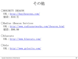 その他
○ROXIMITY IBEACON
URL：http://buyibeacons.com/
値段：$10/月
○Radius iBeacon Services
URL：http://www.radiusnetworks.com/ibeacon.html
値段：$99.99
○bluecats
URL：http://www.bluecats.com/
○GeLo
URL：http://www.gelosite.com/

Copyright ©Classmethod.inc All Right Reserved.

57

 