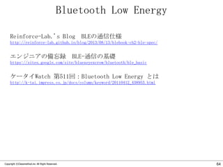 Bluetooth Low Energy
Reinforce-Lab.'s Blog BLEの通信仕様
http://reinforce-lab.github.io/blog/2013/08/13/blebook-ch2-ble-spec/

エンジニアの備忘録 BLE-通信の基礎
https://sites.google.com/site/bluexeyexcrow/bluetooth/ble_basic

ケータイWatch 第511回：Bluetooth Low Energy とは
http://k-tai.impress.co.jp/docs/column/keyword/20110412_438953.html

Copyright ©Classmethod.inc All Right Reserved.

64

 