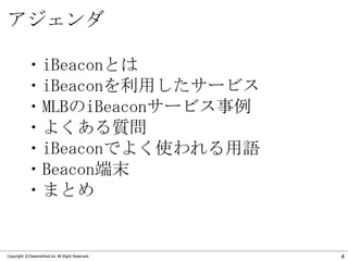アジェンダ
・iBeaconとは
・iBeaconを利用したサービス
・MLBのiBeaconサービス事例
・よくある質問
・iBeaconでよく使われる用語
・Beacon端末
・まとめ

Copyright ©Classmethod.inc...