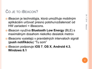 ČO JE TO IBEACON?
 iBeacon je technológia, ktorá umožňuje mobilným
aplikáciám určovať presnú polohu/vzdialenosť od
HW zar...