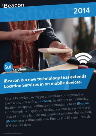 iBeacon is a new technology that extends
Location Services on mobile devices.
Your iOS device can trigger apps when you approach or
leave a location with an iBeacon. In addition to monitoring
location, an app can estimate your proximity to an iBeacon
(for example, a display or checkout counter in a retail store).
Instead of using latitude and longitude to define the location,
iBeacon uses a Bluetooth Low Energy (BLE) signal, which
iOS devices detect
www.softwebsolutions.com
Softweb2014
iBeacon
 
