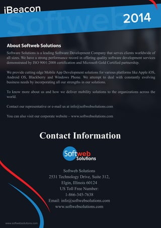www.softwebsolutions.com
Softweb2014
iBeacon
Softweb Solutions
2531 Technology Drive, Suite 312,
Elgin, Illinois 60124
US Toll Free Number:
1-866-345-7638
Email: info@softwebsolutions.com
www.softwebsolutions.com
Contact Information
About Softweb Solutions
Software Solutions is a leading Software Development Company that serves clients worldwide of
all sizes. We have a strong performance record in offering quality software development services
demonstrated by ISO 9001:2008 certification and Microsoft Gold Certified partnership.
We provide cutting edge Mobile App Development solutions for various platforms like Apple iOS,
Android OS, Blackberry and Windows Phone. We attempt to deal with constantly evolving
business needs by incorporating all our strengths in our solutions.
To know more about us and how we deliver mobility solutions to the organizations across the
world.
Contact our representative or e-mail us at info@softwebsolutions.com
You can also visit our corporate website – www.softwebsolutions.com
 