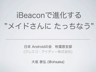 日本 Androidの会 秋葉原支部
(クレスコ・アイディー株式会社)
大坂 泰弘 (@ohsaka)
iBeaconで進化する
メイドさんに たっちなう
 