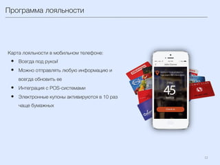12	
  
Программа лояльности
Карта лояльности в мобильном телефоне:
•  Всегда под рукой 
•  Можно отправлять любую информацию и
всегда обновить ее
•  Интеграция с POS-системами
•  Электронные купоны активируются в 10 раз
чаще бумажных
 