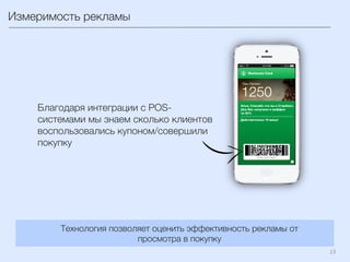 13	
  
Измеримость рекламы
Технология позволяет оценить эффективность рекламы от
просмотра в покупку
Благодаря интеграции с POS-
системами мы знаем сколько клиентов
воспользовались купоном/совершили
покупку
 