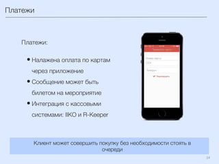 14	
  
Платежи
Платежи:

• Налажена оплата по картам
через приложение
• Сообщение может быть
билетом на мероприятие
• Интеграция с кассовыми
системами: IIKO и R-Keeper
Клиент может совершить покупку без необходимости стоять в
очереди
 