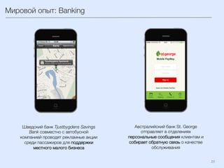 20	
  
Мировой опыт: Banking 
Шведский банк Tjustbygdens Savings
Bank совместно с автобусной
компанией проводят рекламные акции
среди пассажиров для поддержки
местного малого бизнеса 
Австралийский банк St. George
отправляет в отделениях
персональные сообщения клиентам и
собирает обратную связь о качестве
обслуживания
 