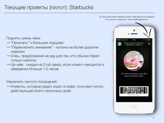 Текущие проекты (пилот): Starbucks
21	
  
Поднять сумму чека:
— “Приучать” к большим порциям
— “Переключить внимание” - купоны на более дорогие
новинки
— Спец. предложения на еду для тех, кто обычно берет
только напиток
— Up-sale: скидка на 2-ой заказ, если клиент находится в
заведении больше 1,5 часов
Увеличить частоту посещений:
— Клиенты, которые редко ходят в кафе, получают купон,
действующий всего несколько дней
В зоне действия маячка купон появляется на экране
Его можно свернуть, при необходимости
 