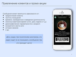 Привлечение клиентов и промо-акции 
9	
  
Сообщения может меняться в зависимости от:
•  предпочтений клиента 
•  частоты посещений
•  времени, проведенном в заведении (длительность)
•  сезонных факторов (время суток, день недели и т.д.)
•  демографических параметров (пол, возраст)
•  конкретного места сети
•  истории заказов 
•  и др.
Дать скидку тем посетителям кинотеатра, кто
редко ходит (и не показывать соообщение тем,
кто приходит часто)
 