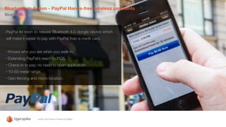 Bluetooth in Action - PayPal Hands-free wireless payments
Bluetooth
PayPal its soon to release Bluetooth 4.0 dongle device which
will make it easier to pay with PayPal than a credit card.
• Knows who you are when you walk in.
• Extending PayPal’s reach to POS.
• Check-in to pay; no need to open application.
• 10-50 meter range.
• Geo-fencing and micro-location.
 
