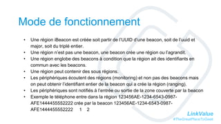 LinkValue
#TheGreatPlaceToGeek
Mode de fonctionnement
• Une région iBeacon est créée soit partir de l’UUID d’une beacon, soit de l’uuid et
major, soit du triplé entier.
• Une région n’est pas une beacon, une beacon crée une région ou l’agrandit.
• Une région englobe des beacons à condition que la région ait des identifiants en
commun avec les beacons.
• Une région peut contenir des sous régions.
• Les périphériques écoutent des régions (monitoring) et non pas des beacons mais
on peut obtenir l’identifiant entier de la beacon qui a crée la région (ranging).
• Les périphériques sont notifiés à l’entrée ou sortie de la zone couverte par la beacon
• Exemple le téléphone entre dans la région 123456AE-1234-6543-0987-
AFE1444455552222 crée par la beacon 123456AE-1234-6543-0987-
AFE1444455552222 1 2
 