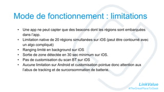 LinkValue
#TheGreatPlaceToGeek
Mode de fonctionnement : limitations
• Une app ne peut capter que des beacons dont les régions sont embarquées
dans l’app.
• Limitation native de 20 régions simultanées sur iOS (peut être contourné avec
un algo compliqué)
• Ranging limité en background sur iOS
• Sortie de zone détectée en 30 sec minimum sur iOS.
• Pas de customisation du scan BT sur iOS
• Aucune limitation sur Android et customisation pointue donc attention aux
l’abus de tracking et de surconsommation de batterie.
 