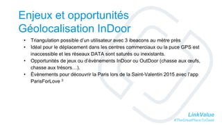 LinkValue
#TheGreatPlaceToGeek
Enjeux et opportunités
Géolocalisation InDoor
• Triangulation possible d’un utilisateur avec 3 ibeacons au mètre près
• Idéal pour le déplacement dans les centres commerciaux ou la puce GPS est
inaccessible et les réseaux DATA sont saturés ou inexistants.
• Opportunités de jeux ou d’évènements InDoor ou OutDoor (chasse aux œufs,
chasse aux trésors…).
• Èvènements pour découvrir la Paris lors de la Saint-Valentin 2015 avec l’app
ParisForLove 3
 