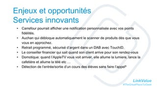 LinkValue
#TheGreatPlaceToGeek
Enjeux et opportunités
Services innovants
• Carrefour pourrait afficher une notification personnalisée avec vos points
fidélités.
• Auchan qui débloque automatiquement le scanner de produits dès que vous
vous en approchez.
• Retrait programmé, sécurisé d’argent dans un DAB avec TouchID.
• Le conseiller financier qui sait quand son client arrive pour son rendez-vous
• Domotique: quand l’AppleTV vous voit arriver, elle allume la lumiere, lance la
cafetière et allume la télé etc …
• Détection de l’entrée/sortie d’un cours des élèves sans faire l’appel6
 