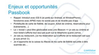 LinkValue
#TheGreatPlaceToGeek
Enjeux et opportunités
Passbook
• Rappel: Introduit avec iOS 6 (et porté sur Android, et WindowPhone),
fonctionne avec APNS mais ne sonne pas et ne réveille pas d’app
• Portefeuille de carte de fidélité, de coupon, ticket de cinéma, réservations pour
événements…)
• Le « reveal » peut être géolocalisé avec une iBeacon => je vais au cinéma et
mon ticket s’affiche tout seul par push sur le télephone quand j’arrive.
• Je vais au restaurant, j’ai ma réservation qui s’affiche (et le restaurant sait que
je suis arrivé ).
• Je m’approche de la caisse du Macdo et ma carte de fidélité est prête à être
scannée etc…
 