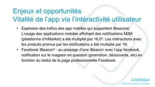 LinkValue
#TheGreatPlaceToGeek
Enjeux et opportunités
Vitalité de l’app via l’intéractivité utilisateur
• Explosion des trafics des app mobiles qui supportent iBeacons:
L'usage des applications mobiles affichant des notifications M2M
(plateforme d'inMarket) a été multiplié par 16,54. Les intéractions avec
les produits promus par les notifications a été multiplié par 19;
• Facebook iBeacon5 : au passage d’une iBeacon avec l’app facebook,
notification sur le magasin en question (promotion, découverte, etc) en
fonction du statut de la page professionnelle Facebook.
 