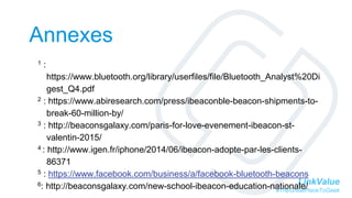 LinkValue
#TheGreatPlaceToGeek
Annexes
1 :
https://www.bluetooth.org/library/userfiles/file/Bluetooth_Analyst%20Di
gest_Q4.pdf
2 : https://www.abiresearch.com/press/ibeaconble-beacon-shipments-to-
break-60-million-by/
3 : http://beaconsgalaxy.com/paris-for-love-evenement-ibeacon-st-
valentin-2015/
4 : http://www.igen.fr/iphone/2014/06/ibeacon-adopte-par-les-clients-
86371
5 : https://www.facebook.com/business/a/facebook-bluetooth-beacons
6: http://beaconsgalaxy.com/new-school-ibeacon-education-nationale/
 