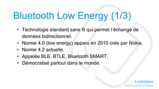 LinkValue
#TheGreatPlaceToGeek
Bluetooth Low Energy (1/3)
• Technologie standard sans fil qui permet l’échange de
données bidirectionnel.
• Norme 4.0 (low energy) apparu en 2010 crée par Nokia.
• Norme 4.2 actuelle.
• Appelée BLE, BTLE, Bluetooth SMART.
• Démocratisé partout dans le monde.
 