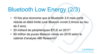 LinkValue
#TheGreatPlaceToGeek
Bluetooth Low Energy (2/3)
• 10 fois plus économe que le Bluetooth 3.0 mais porté
réduite et débit limité (une iBeacon vivrait 2,4mois au lieu
de 2 ans).
• 20 milliard de périphériques BTLE en 20171
• 60 million de puces iBeacon vendu en 2019 selon le
cabinet d’analyse ABI Research2
 