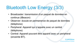 LinkValue
#TheGreatPlaceToGeek
Bluetooth Low Energy (3/3)
• Broadcaster: transmission d’un paquet de données en
continue (iBeacon)
• Observer: écoute en permanence de paquet de données
(téléphone)
• Peripheral: Appareil qui s’appaire avec un central
(téléphone)
• Central: Appareil pouvant être appairé avec un peripheral
(enceinte BT).
 