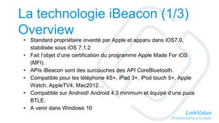 LinkValue
#TheGreatPlaceToGeek
La technologie iBeacon (1/3)
Overview
• Standard propriétaire inventé par Apple et apparu dans iOS7.0,
stabilisée sous iOS 7.1.2
• Fait l’objet d’une certification du programme Apple Made For iOS
(MFI).
• APIs iBeacon sont des surcouches des API CoreBluetooth.
• Compatible pour les téléphone 4S+, iPad 3+, iPod touch 5+, Apple
Watch, AppleTV4, Mac2012…
• Compatible sur Android! Android 4.3 minimum et équipé d’une puce
BTLE.
• A venir dans Windows 10
 