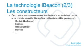 LinkValue
#TheGreatPlaceToGeek
La technologie iBeacon (2/3)
Les constructeurs
• Des constructeurs connus se sont lancés dans la vente de beacons et
et de produits associés (Back-office, notifications ciblés, geofencing):
• Gimbal (Qualcomm)
• Estimote
• Radius Network
• Bluecats
• …
 