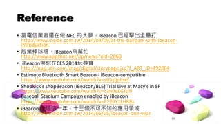 Reference 
• 當電信業者還在做NFC 的大夢，iBeacon 已經擊出全壘打 
http://www.inside.com.tw/2014/04/09/at-the-ballpark-with-ibeacon-introduction 
• 散策棒球場，iBeacon來幫忙 
http://www.appshot.net/op/news?nid=2868 
• iBeacon帶你在CES 2014玩尋寶 
http://mag.udn.com/mag/digital/storypage.jsp?f_ART_ID=492864 
• Estimote Bluetooth Smart Beacon - iBeacon-compatible 
https://www.youtube.com/watch?v=sUIqfjpInxY 
• Shopkick's shopBeacon (iBeacon/BLE) Trial Live at Macy's in SF 
https://www.youtube.com/watch?v=c3h0eKGfUfI 
• Baseball Stadium Campaign enabled by iBeacon 
https://www.youtube.com/watch?v=F720Y1LHR8s 
• iBeacon 走過這一年，十三個不可不知的應用領域 
http://www.inside.com.tw/2014/06/05/ibeacon-one-year 
14 
