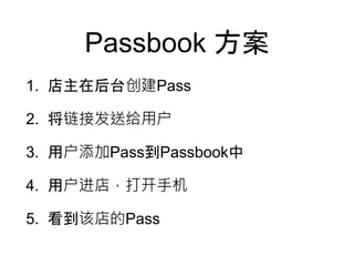 Passbook 方案
1. 店主在后台创建Pass
2. 将链接发送给用户
3. 用户添加Pass到Passbook中
4. 用户进店，打开手机
5. 看到该店的Pass
 