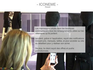 Les mannequins situés dans les boutiques
communiquent tous les renseignements utiles sur les
vêtements qu’ils portent.
Le client, grâce à l’application, reçoit des notifications
incluant prix, marques, tailles, et peut accéder au site
du détaillant pour y réaliser son achat.
De plus, le client reçoit des offres et pushs
promotionnels.
Retail
- ICONEME -
par
 