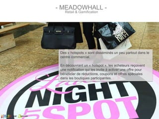 Des « hotspots » sont disséminés un peu partout dans le
centre commercial.
En découvrant un « hotspot », les acheteurs reçoivent
une notification qui les invite à activer une offre pour
bénéficier de réductions, coupons et offres spéciales
dans les boutiques participantes.
Retail & Gamification
- MEADOWHALL -
par
 