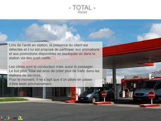 - TOTAL -
Retail
Lors de l’arrêt en station, la présence du client est
détectée et il lui est proposé de participer aux animations
et aux promotions disponibles en boutiques ou dans la
station via des push notifs.
Les cibles sont le conducteur mais aussi le passager.
Le but pour Total est ainsi de créer plus de trafic dans les
stations de services.
Pour le moment, il ne s’agit que d’un pilote en passe
d’être testé prochainement.
par
 