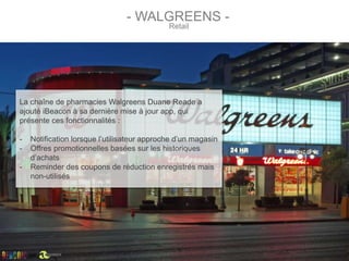 - WALGREENS -
Retail
La chaîne de pharmacies Walgreens Duane Reade a
ajouté iBeacon à sa dernière mise à jour app, qui
présente ces fonctionnalités :
- Notification lorsque l’utilisateur approche d’un magasin
- Offres promotionnelles basées sur les historiques
d’achats
- Reminder des coupons de réduction enregistrés mais
non-utilisés
par
 