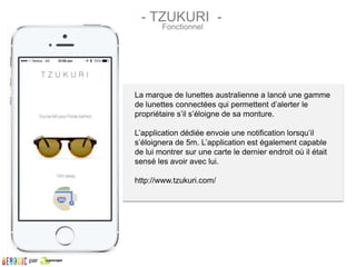 La marque de lunettes australienne a lancé une gamme
de lunettes connectées qui permettent d’alerter le
propriétaire s’il s’éloigne de sa monture.
L’application dédiée envoie une notification lorsqu’il
s’éloignera de 5m. L’application est également capable
de lui montrer sur une carte le dernier endroit où il était
sensé les avoir avec lui.
http://www.tzukuri.com/
- TZUKURI -
Fonctionnel
par
 