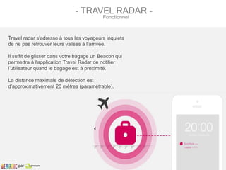 Travel radar s’adresse à tous les voyageurs inquiets
de ne pas retrouver leurs valises à l’arrivée.
Il suffit de glisser dans votre bagage un Beacon qui
permettra à l'application Travel Radar de notifier
l’utilisateur quand le bagage est à proximité.
La distance maximale de détection est
d’approximativement 20 mètres (paramétrable).
- TRAVEL RADAR -
Fonctionnel
par
 