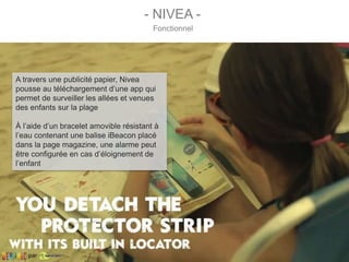 A travers une publicité papier, Nivea
pousse au téléchargement d’une app qui
permet de surveiller les allées et venues
des enfants sur la plage
À l’aide d’un bracelet amovible résistant à
l’eau contenant une balise iBeacon placé
dans la page magazine, une alarme peut
être configurée en cas d’éloignement de
l’enfant
- NIVEA -
Fonctionnel
par
 