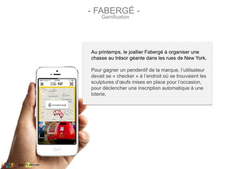 Au printemps, le joallier Fabergé à organiser une
chasse au trésor géante dans les rues de New York.
Pour gagner un pendentif de la marque, l’utilisateur
devait se « checker » à l’endroit où se trouvaient les
sculptures d’œufs mises en place pour l’occasion,
pour déclencher une inscription automatique à une
loterie.
- FABERGÉ -
Gamification
par
 