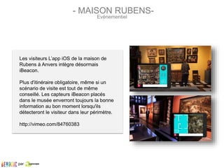 Les visiteurs L’app iOS de la maison de
Rubens à Anvers intègre désormais
iBeacon.
Plus d'itinéraire obligatoire, même si un
scénario de visite est tout de même
conseillé. Les capteurs iBeacon placés
dans le musée enverront toujours la bonne
information au bon moment lorsqu'ils
détecteront le visiteur dans leur périmètre.
http://vimeo.com/84760383
- MAISON RUBENS-
Evènementiel
par
 
