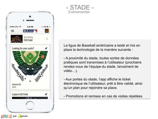 La ligue de Baseball américaine a testé et mis en
place la technologie de la manière suivante :
- A proximité du stade, toutes sortes de données
pratiques sont transmises à l’utilisateur (prochains
rendez-vous de l’équipe du stade, lancement de
vidéo…).
- Aux portes du stade, l’app affiche le ticket
électronique de l’utilisateur, prêt à être validé, ainsi
qu’un plan pour rejoindre sa place.
- Promotions et remises en cas de visites répétées
- STADE -
Evènementiel
par
 