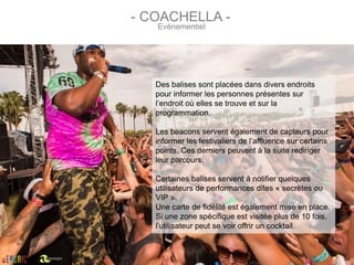 Des balises sont placées dans divers endroits
pour informer les personnes présentes sur
l’endroit où elles se trouve et sur la
programmation.
Les beacons servent également de capteurs pour
informer les festivaliers de l’affluence sur certains
points. Ces derniers peuvent à la suite rediriger
leur parcours.
Certaines balises servent à notifier quelques
utilisateurs de performances dites « secrètes ou
VIP ».
Une carte de fidélité est également mise en place.
Si une zone spécifique est visitée plus de 10 fois,
l’utilisateur peut se voir offrir un cocktail.
- COACHELLA -
Evènementiel
par
 