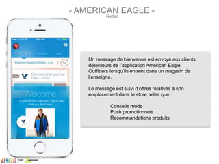 Un message de bienvenue est envoyé aux clients
détenteurs de l’application American Eagle
Outfitters lorsqu’ils entrent dans un magasin de
l’enseigne.
Le message est suivi d’offres relatives à son
emplacement dans le store telles que :
Conseils mode
Push promotionnels
Recommandations produits
Retail
- AMERICAN EAGLE -
par
 