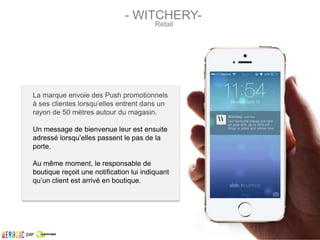 La marque envoie des Push promotionnels
à ses clientes lorsqu’elles entrent dans un
rayon de 50 mètres autour du magasin.
Un message de bienvenue leur est ensuite
adressé lorsqu’elles passent le pas de la
porte.
Au même moment, le responsable de
boutique reçoit une notification lui indiquant
qu’un client est arrivé en boutique.
- WITCHERY-
Retail
par
 