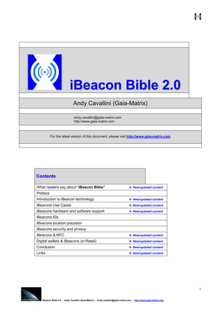 iBeacon Bible 2.0 - Andy Cavallini (Gaia-Matrix) - andy.cavallini@gaia-matrix.com - http://www.gaia-matrix.com .
1
iiiBBBeeeaaacccooonnn BBBiiibbbllleee 222...000
Andy Cavallini (Gaia-Matrix)
andy.cavallini@gaia-matrix.com
http://www.gaia-matrix.com
For the latest version of this document, please visit http://www.gaia-matrix.com
CCCooonnnttteeennntttsss
What readers say about “iBeacon Bible” New/updated content
Preface
Introduction to iBeacon technology New/updated content
iBeacons Use Cases New/updated content
iBeacons hardware and software support New/updated content
iBeacons IDs
iBeacons location precision
iBeacons security and privacy
iBeacons & NFC New/updated content
Digital wallets & iBeacons (in Retail) New/updated content
Conclusion New/updated content
Links New/updated content
 