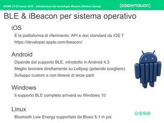 ROME 27-28 marzo 2015 – Introduzione alla tecnologia iBeacon [Stefano Sanna]
iOS
È la piattaforma di riferimento: API e doc standard da iOS 7
https://developer.apple.com/ibeacon/ 
Android
Dipende dal supporto BLE, introdotto in Android 4.3
Meglio lavorare direttamente su Lollipop (potendo scegliere)
Sviluppo custom o con librerie di terze parti 
Windows
Il supporto BLE completo arriverà su Windows 10
Linux
Bluetooth Low Energy supportato da Bluez 5.1 in poi
BLE & iBeacon per sistema operativo
 