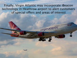 Finally, Virgin Atlantic may incorporate iBeacon
technology in Heathrow airport to alert customers
of special offers and areas of interest
 